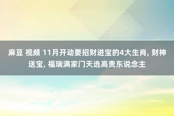 麻豆 视频 11月开动要招财进宝的4大生肖， 财神送宝， 福瑞满家门天选高贵东说念主