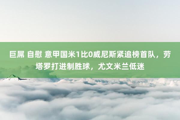 巨屌 自慰 意甲国米1比0威尼斯紧追榜首队，劳塔罗打进制胜球，尤文米兰低迷