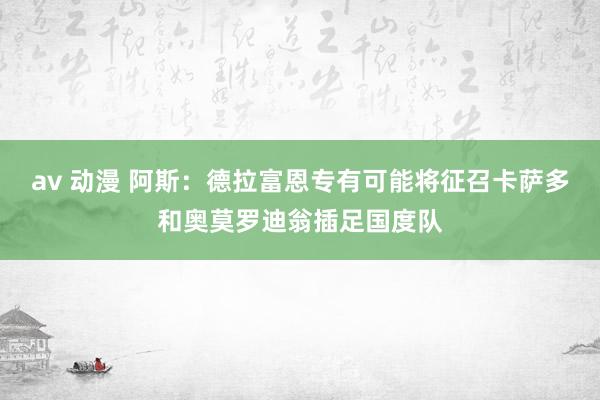 av 动漫 阿斯：德拉富恩专有可能将征召卡萨多和奥莫罗迪翁插足国度队