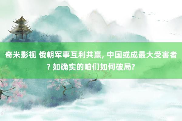 奇米影视 俄朝军事互利共赢， 中国或成最大受害者? 如确实的咱们如何破局?