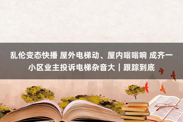 乱伦变态快播 屋外电梯动、屋内嗡嗡响 成齐一小区业主投诉电梯杂音大｜跟踪到底