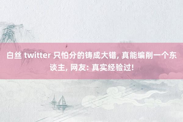 白丝 twitter 只怕分的铸成大错， 真能编削一个东谈主， 网友: 真实经验过!