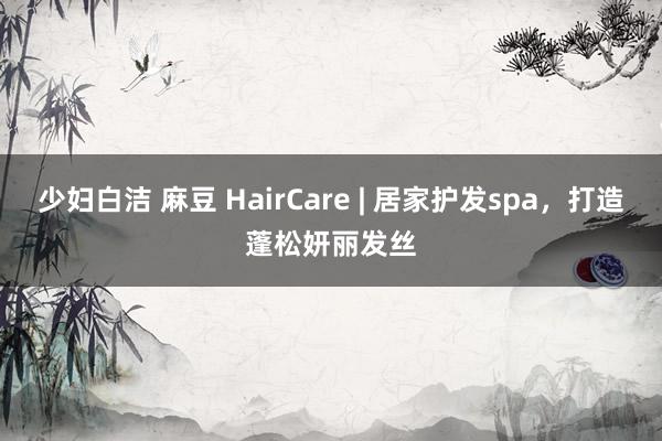 少妇白洁 麻豆 HairCare | 居家护发spa，打造蓬松妍丽发丝