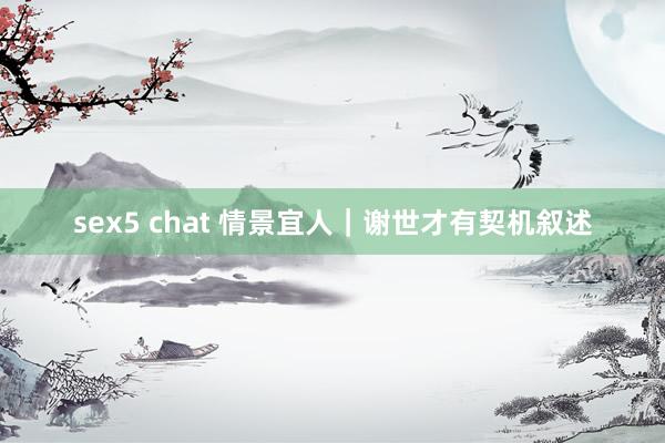 sex5 chat 情景宜人｜谢世才有契机叙述