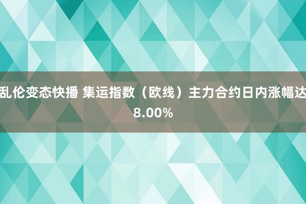 乱伦变态快播 集运指数（欧线）主力合约日内涨幅达8.00%