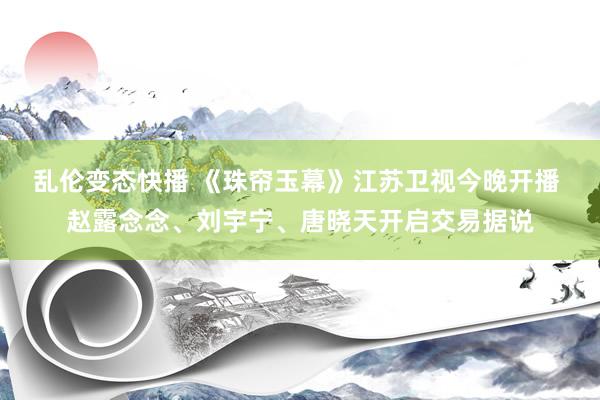 乱伦变态快播 《珠帘玉幕》江苏卫视今晚开播 赵露念念、刘宇宁、唐晓天开启交易据说