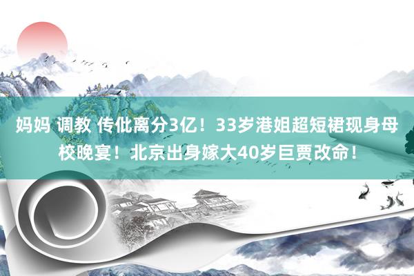 妈妈 调教 传仳离分3亿！33岁港姐超短裙现身母校晚宴！北京出身嫁大40岁巨贾改命！