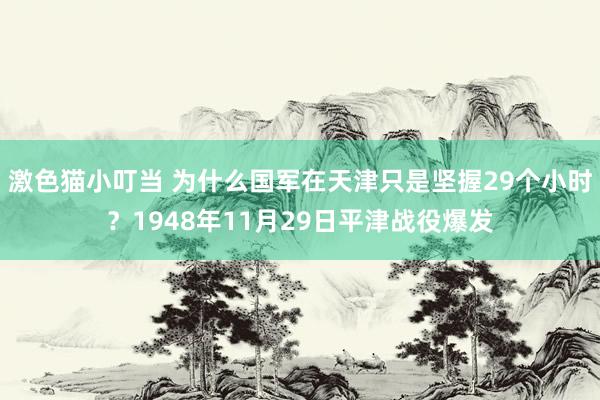 激色猫小叮当 为什么国军在天津只是坚握29个小时？1948年11月29日平津战役爆发