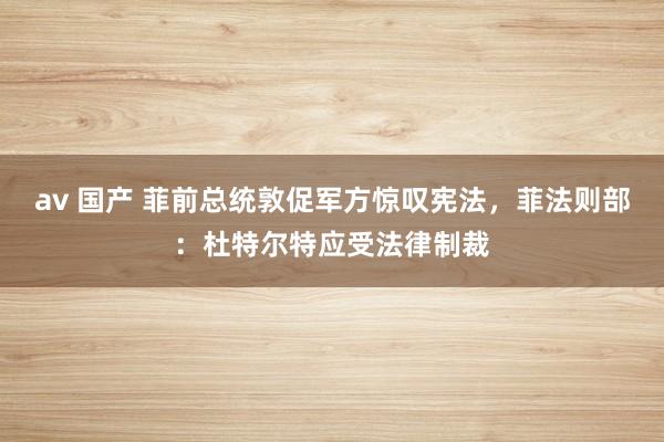 av 国产 菲前总统敦促军方惊叹宪法，菲法则部：杜特尔特应受法律制裁