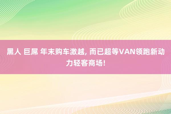 黑人 巨屌 年末购车激越， 而已超等VAN领跑新动力轻客商场!