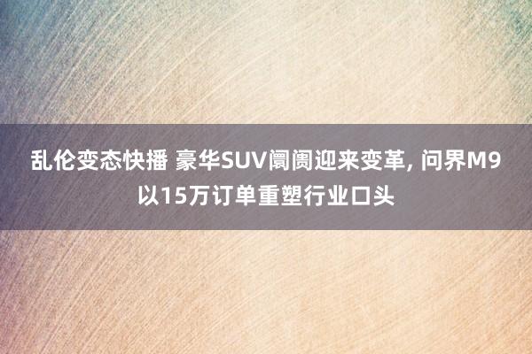 乱伦变态快播 豪华SUV阛阓迎来变革， 问界M9以15万订单重塑行业口头