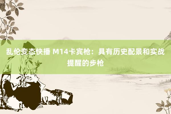 乱伦变态快播 M14卡宾枪：具有历史配景和实战提醒的步枪