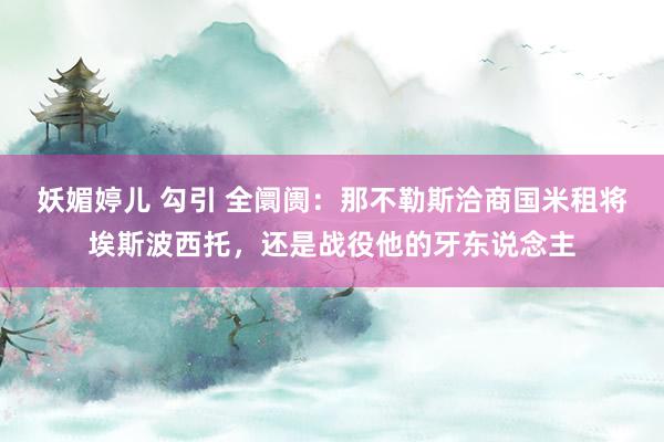 妖媚婷儿 勾引 全阛阓：那不勒斯洽商国米租将埃斯波西托，还是战役他的牙东说念主