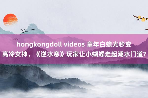 hongkongdoll videos 童年白蟾光秒变高冷女神，《逆水寒》玩家让小蝴蝶走起潮水门道?