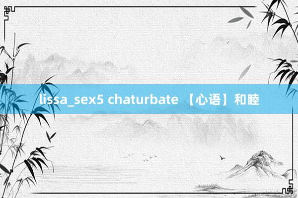 lissa_sex5 chaturbate 【心语】和睦