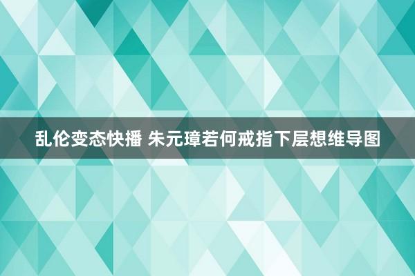 乱伦变态快播 朱元璋若何戒指下层想维导图