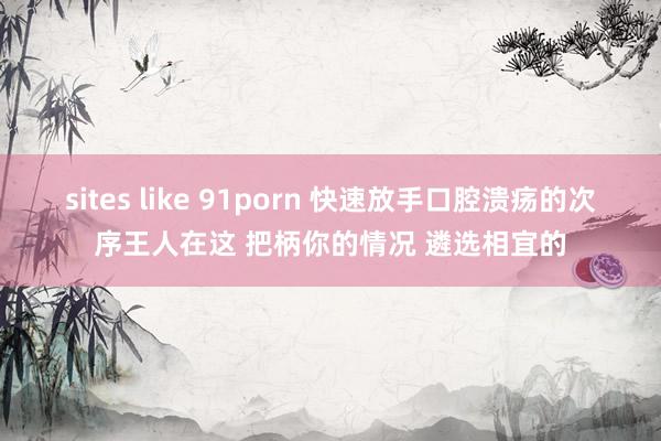 sites like 91porn 快速放手口腔溃疡的次序王人在这 把柄你的情况 遴选相宜的