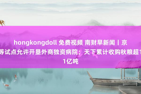 hongkongdoll 免费视频 南财早新闻丨京津沪等试点允许开垦外商独资病院；天下累计收购秋粮超1亿吨