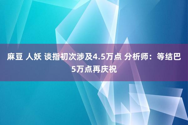 麻豆 人妖 谈指初次涉及4.5万点 分析师：等结巴5万点再庆祝