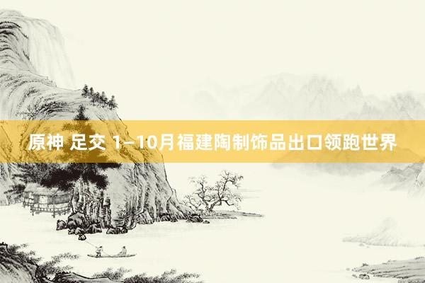 原神 足交 1—10月福建陶制饰品出口领跑世界