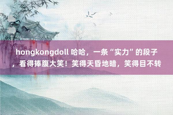 hongkongdoll 哈哈，一条“实力”的段子，看得捧腹大笑！笑得天昏地暗，笑得目不转