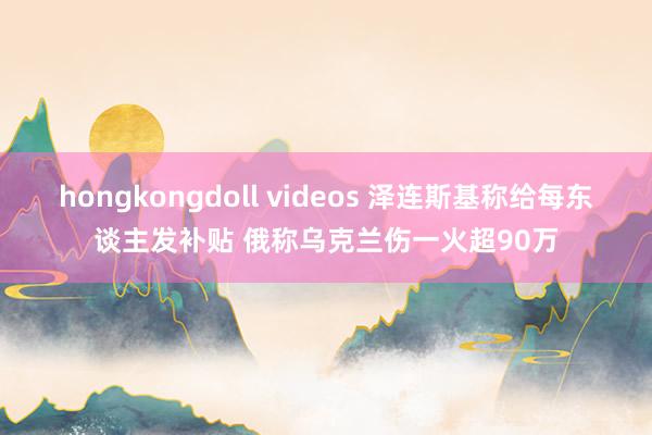 hongkongdoll videos 泽连斯基称给每东谈主发补贴 俄称乌克兰伤一火超90万