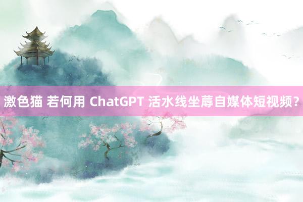 激色猫 若何用 ChatGPT 活水线坐蓐自媒体短视频？