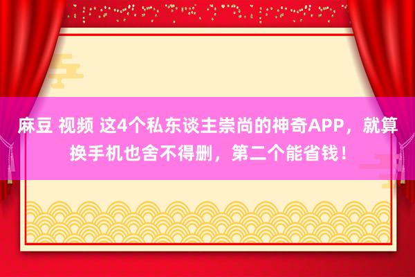 麻豆 视频 这4个私东谈主崇尚的神奇APP，就算换手机也舍不得删，第二个能省钱！