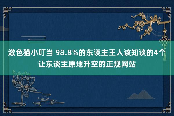 激色猫小叮当 98.8%的东谈主王人该知谈的4个让东谈主原地升空的正规网站