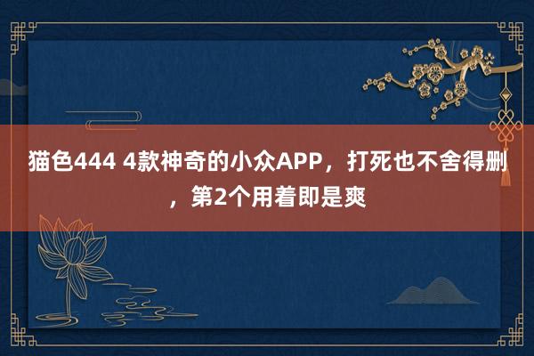 猫色444 4款神奇的小众APP，打死也不舍得删，第2个用着即是爽