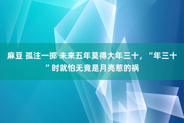 麻豆 孤注一掷 未来五年莫得大年三十，“年三十”时就怕无竟是月亮惹的祸