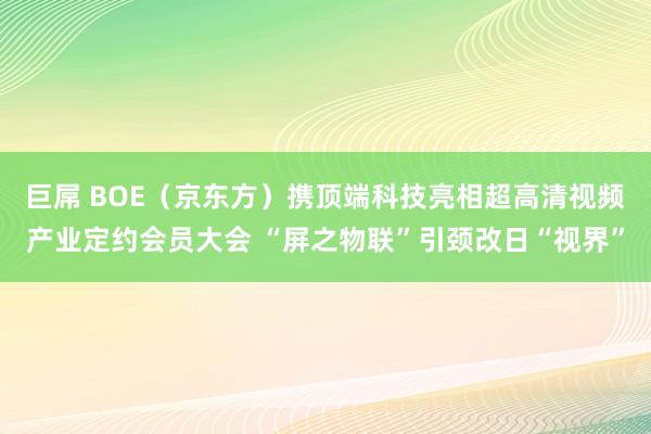 巨屌 BOE（京东方）携顶端科技亮相超高清视频产业定约会员大会 “屏之物联”引颈改日“视界”