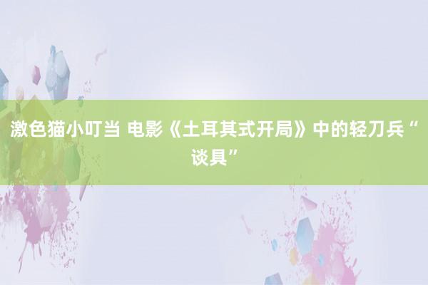 激色猫小叮当 电影《土耳其式开局》中的轻刀兵“谈具”