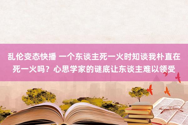 乱伦变态快播 一个东谈主死一火时知谈我朴直在死一火吗？心思学家的谜底让东谈主难以领受