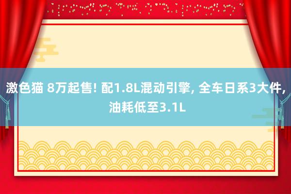 激色猫 8万起售! 配1.8L混动引擎， 全车日系3大件， 油耗低至3.1L