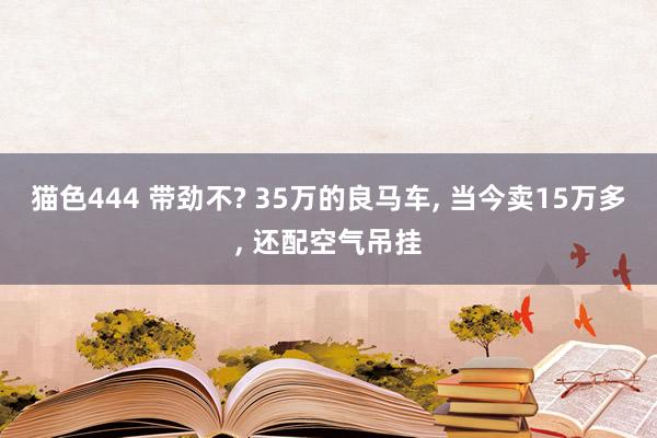 猫色444 带劲不? 35万的良马车， 当今卖15万多， 还配空气吊挂