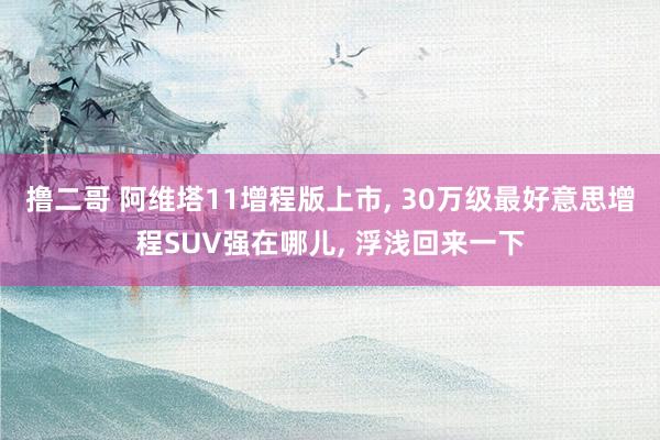 撸二哥 阿维塔11增程版上市， 30万级最好意思增程SUV强在哪儿， 浮浅回来一下