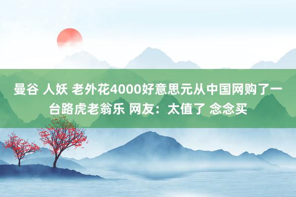 曼谷 人妖 老外花4000好意思元从中国网购了一台路虎老翁乐 网友：太值了 念念买