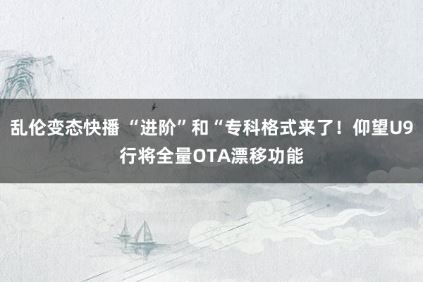 乱伦变态快播 “进阶”和“专科格式来了！仰望U9行将全量OTA漂移功能