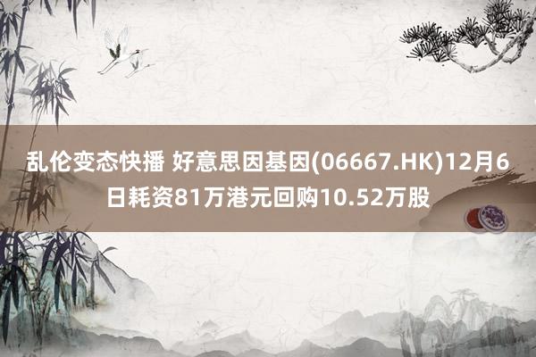 乱伦变态快播 好意思因基因(06667.HK)12月6日耗资81万港元回购10.52万股