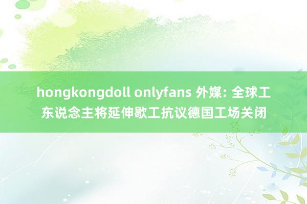 hongkongdoll onlyfans 外媒: 全球工东说念主将延伸歇工抗议德国工场关闭