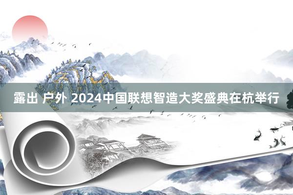 露出 户外 2024中国联想智造大奖盛典在杭举行