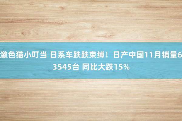 激色猫小叮当 日系车跌跌束缚！日产中国11月销量63545台 同比大跌15%