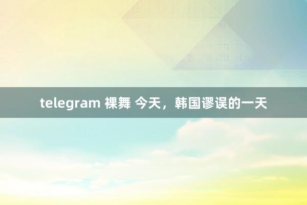 telegram 裸舞 今天，韩国谬误的一天