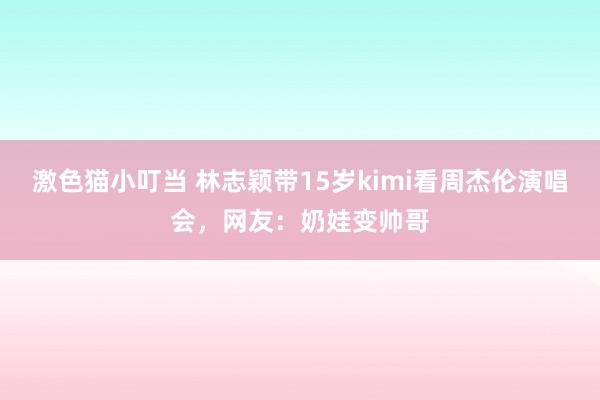 激色猫小叮当 林志颖带15岁kimi看周杰伦演唱会，网友：奶娃变帅哥