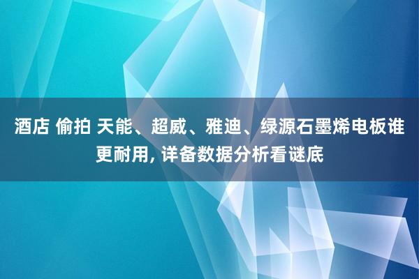 酒店 偷拍 天能、超威、雅迪、绿源石墨烯电板谁更耐用， 详备数据分析看谜底