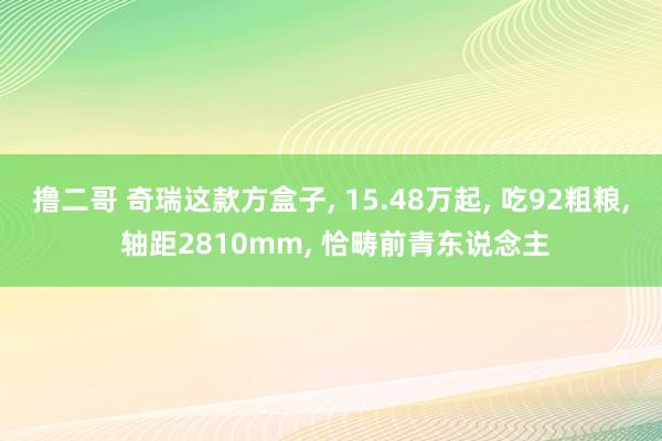 撸二哥 奇瑞这款方盒子， 15.48万起， 吃92粗粮， 轴距2810mm， 恰畴前青东说念主