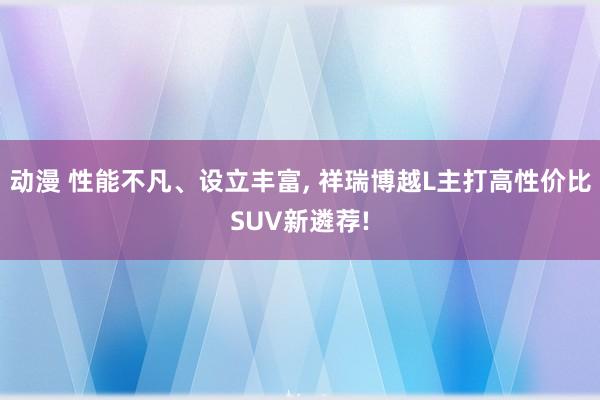 动漫 性能不凡、设立丰富， 祥瑞博越L主打高性价比SUV新遴荐!