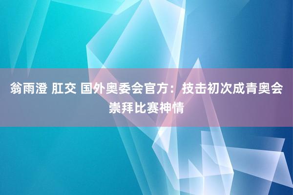 翁雨澄 肛交 国外奥委会官方：技击初次成青奥会崇拜比赛神情