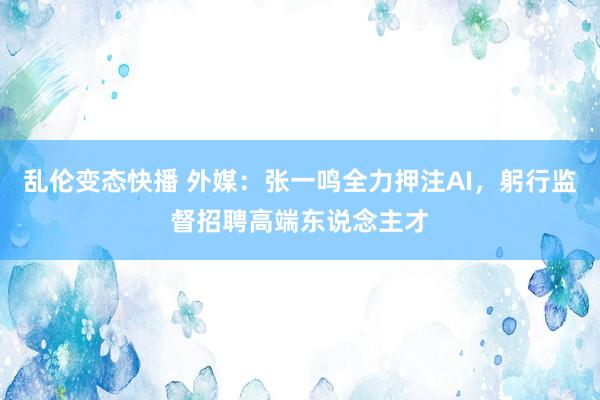 乱伦变态快播 外媒：张一鸣全力押注AI，躬行监督招聘高端东说念主才